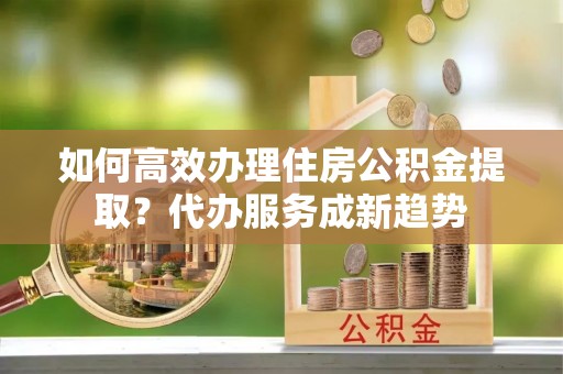 中西区如何高效办理住房公积金提取？代办服务成新趋势