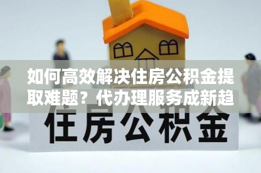 中西区如何高效解决住房公积金提取难题？代办理服务成新趋势