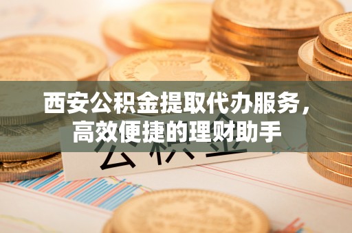 中西区西安公积金提取代办服务，高效便捷的理财助手