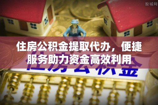 中西区住房公积金提取代办，便捷服务助力资金高效利用
