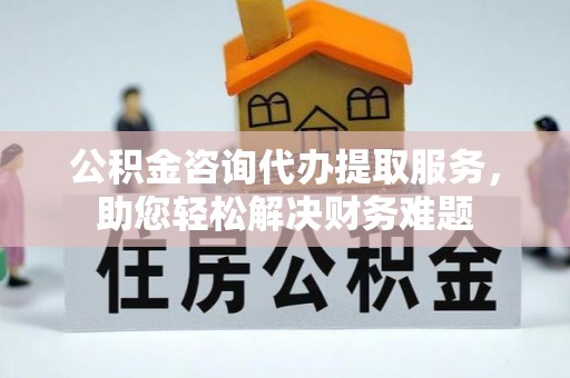 中西区公积金咨询代办提取服务，助您轻松解决财务难题