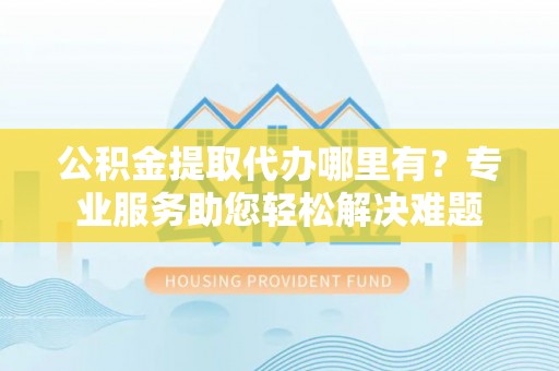 中西区公积金提取代办哪里有？专业服务助您轻松解决难题