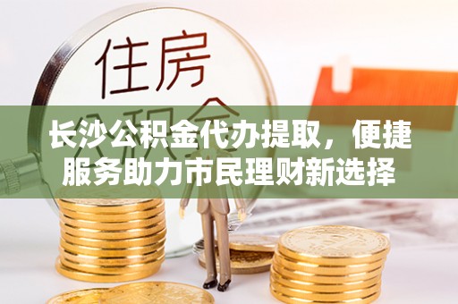 中西区长沙公积金代办提取，便捷服务助力市民理财新选择