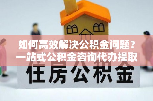 中西区如何高效解决公积金问题？一站式公积金咨询代办提取服务全解析